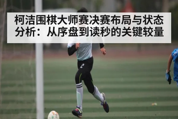柯洁围棋大师赛决赛布局与状态分析：从序盘到读秒的关键较量